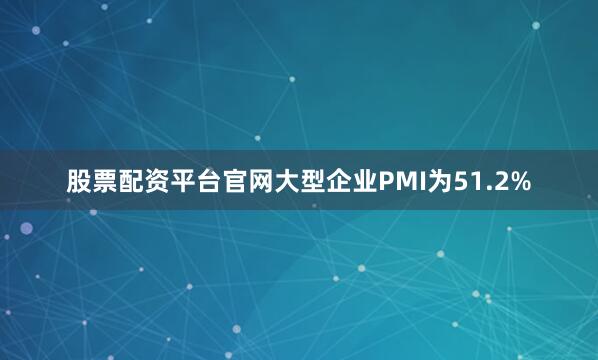 股票配资平台官网大型企业PMI为51.2%
