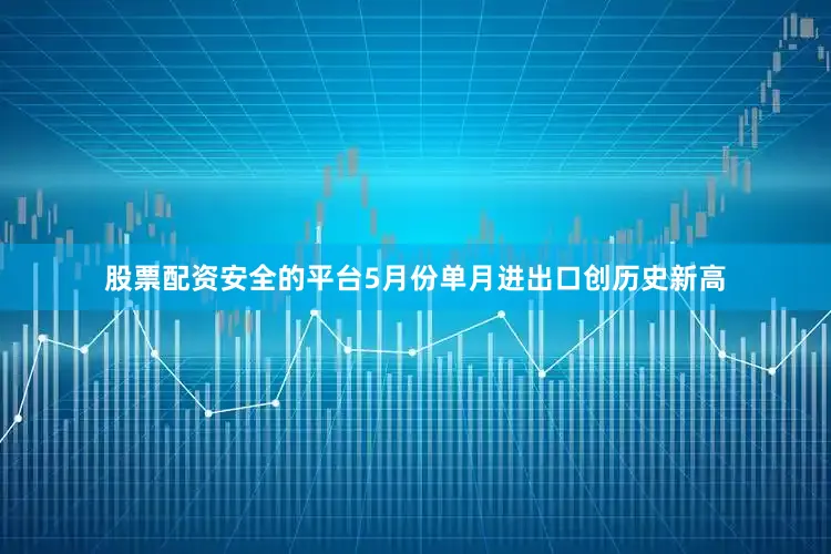 股票配资安全的平台5月份单月进出口创历史新高