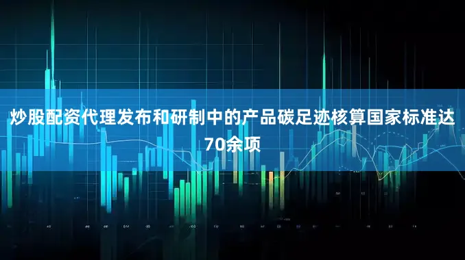 炒股配资代理发布和研制中的产品碳足迹核算国家标准达70余项