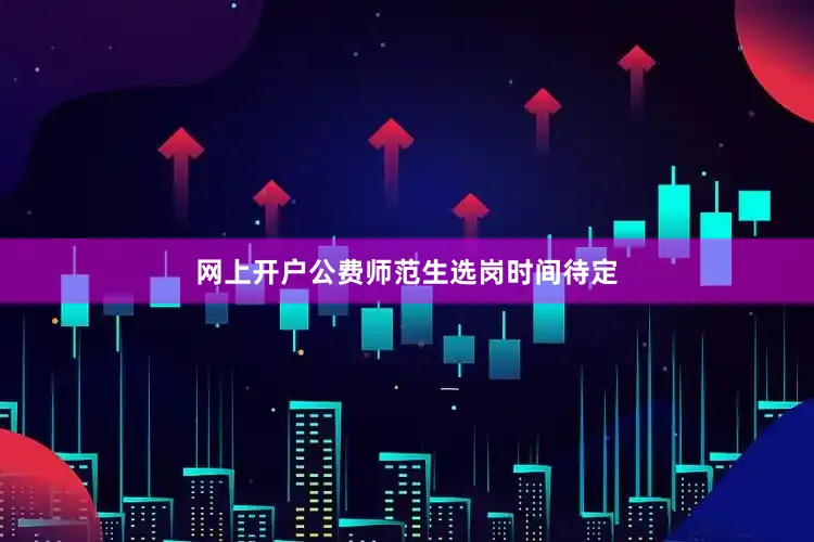 网上开户公费师范生选岗时间待定