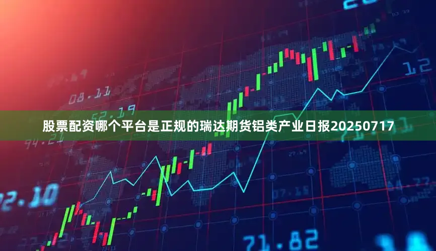 股票配资哪个平台是正规的瑞达期货铝类产业日报20250717