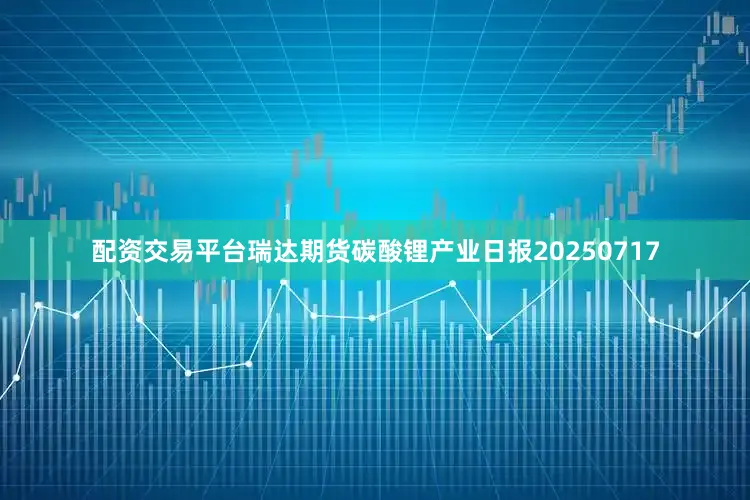 配资交易平台瑞达期货碳酸锂产业日报20250717