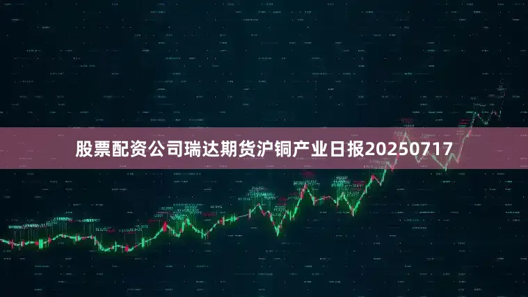 股票配资公司瑞达期货沪铜产业日报20250717