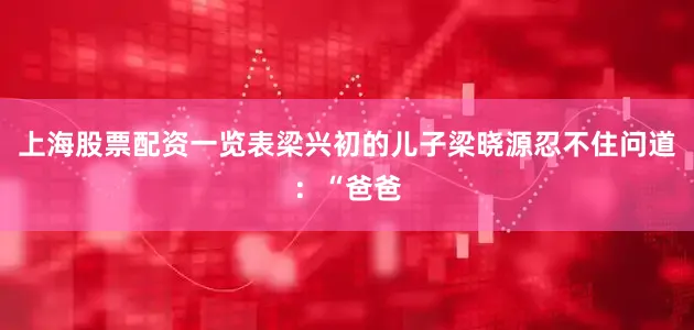 上海股票配资一览表梁兴初的儿子梁晓源忍不住问道：“爸爸