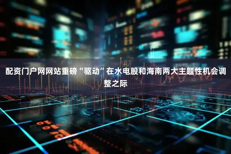 配资门户网网站重磅“驱动”在水电股和海南两大主题性机会调整之际