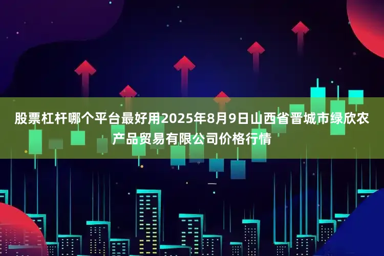 股票杠杆哪个平台最好用2025年8月9日山西省晋城市绿欣农产品贸易有限公司价格行情